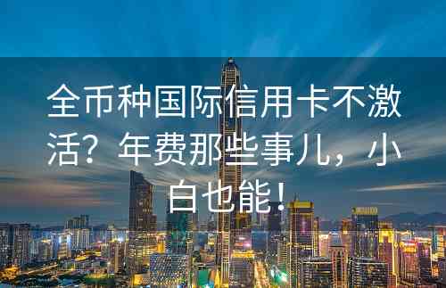 全币种国际信用卡不激活？年费那些事儿，小白也能！