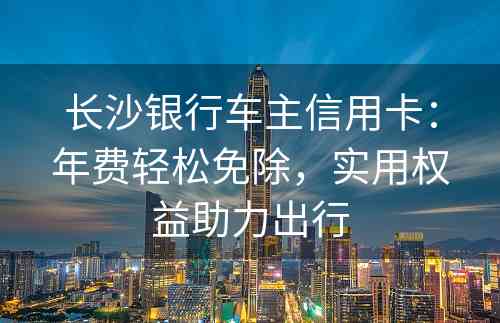 长沙银行车主信用卡：年费轻松免除，实用权益助力出行