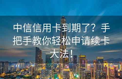中信信用卡到期了？手把手教你轻松申请续卡大法！