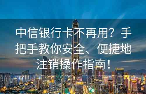 中信银行卡不再用？手把手教你安全、便捷地注销操作指南！