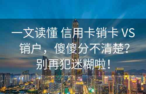 一文读懂 信用卡销卡 VS 销户，傻傻分不清楚？别再犯迷糊啦！