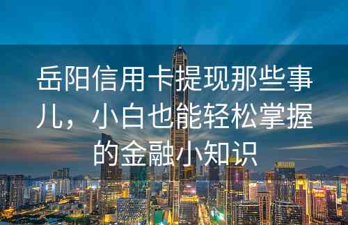 岳阳信用卡提现那些事儿，小白也能轻松掌握的金融小知识