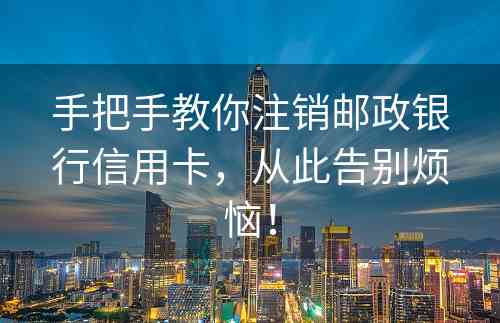 手把手教你注销邮政银行信用卡，从此告别烦恼！