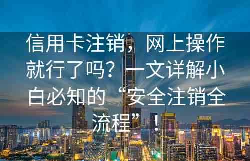 信用卡注销，网上操作就行了吗？一文详解小白必知的“安全注销全流程”！