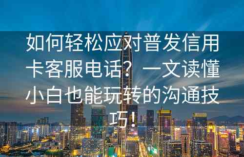 如何轻松应对普发信用卡客服电话？一文读懂小白也能玩转的沟通技巧！