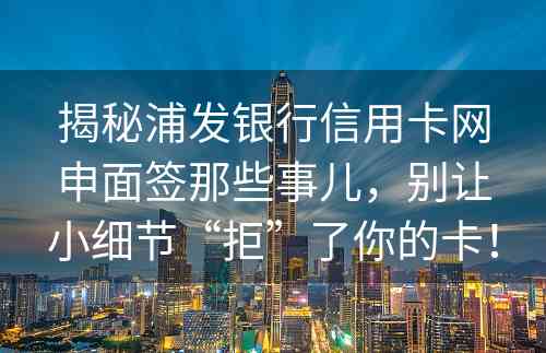 揭秘浦发银行信用卡网申面签那些事儿，别让小细节“拒”了你的卡！