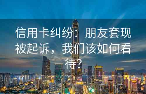 信用卡纠纷：朋友套现被起诉，我们该如何看待？