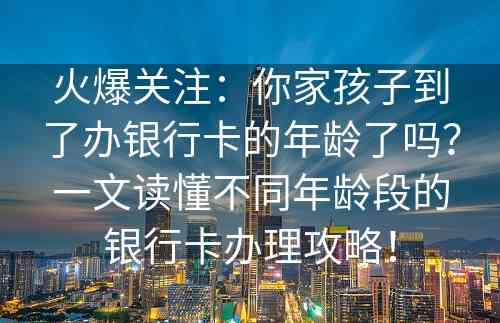 火爆关注：你家孩子到了办银行卡的年龄了吗？一文读懂不同年龄段的银行卡办理攻略！