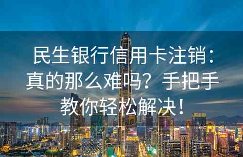 民生银行信用卡注销：真的那么难吗？手把手教你轻松解决！