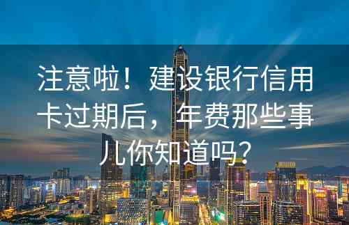 注意啦！建设银行信用卡过期后，年费那些事儿你知道吗？