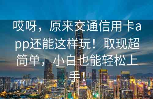 哎呀，原来交通信用卡app还能这样玩！取现超简单，小白也能轻松上手！