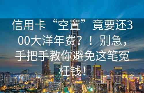 信用卡“空置”竟要还300大洋年费？！别急，手把手教你避免这笔冤枉钱！