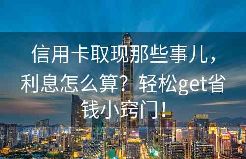 信用卡取现那些事儿，利息怎么算？轻松get省钱小窍门！