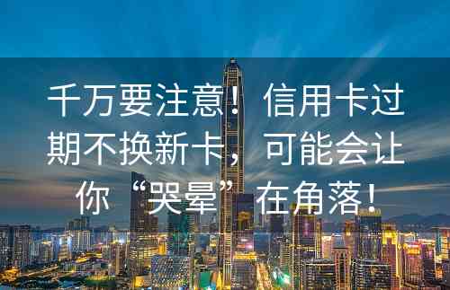 千万要注意！信用卡过期不换新卡，可能会让你“哭晕”在角落！