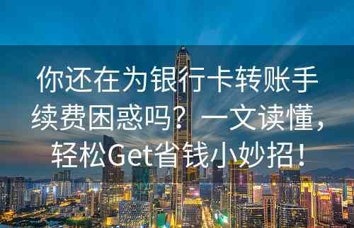 你还在为银行卡转账手续费困惑吗？一文读懂，轻松Get省钱小妙招！