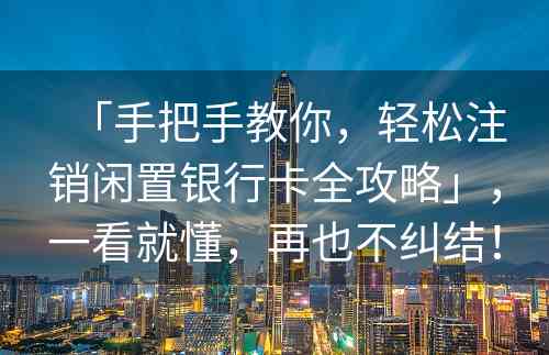 「手把手教你，轻松注销闲置银行卡全攻略」，一看就懂，再也不纠结！