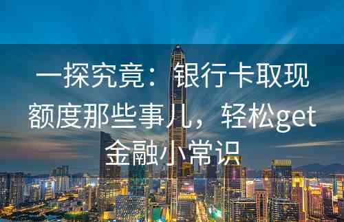 一探究竟：银行卡取现额度那些事儿，轻松get金融小常识