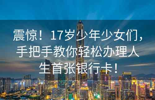 震惊！17岁少年少女们，手把手教你轻松办理人生首张银行卡！