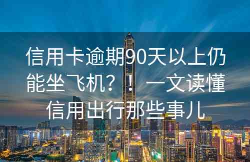 信用卡逾期90天以上仍能坐飞机？！一文读懂信用出行那些事儿