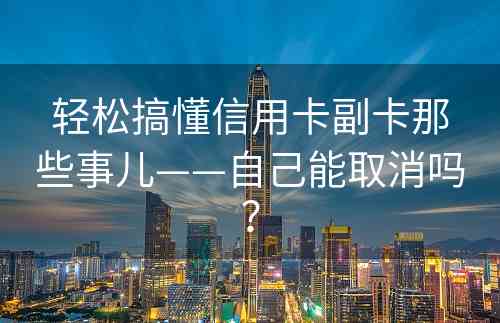 轻松搞懂信用卡副卡那些事儿——自己能取消吗？