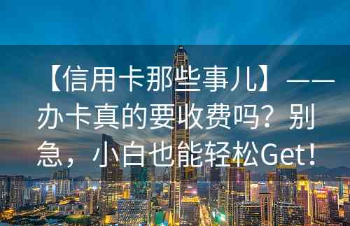 【信用卡那些事儿】——办卡真的要收费吗？别急，小白也能轻松Get！