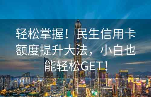轻松掌握！民生信用卡额度提升大法，小白也能轻松GET！