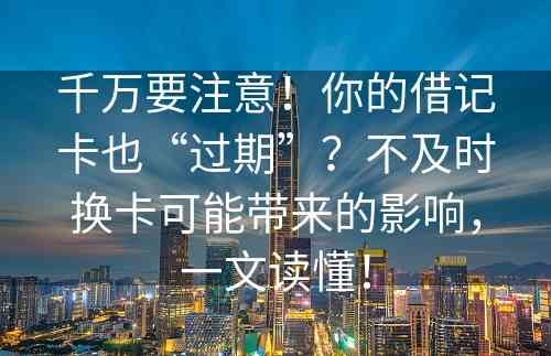 千万要注意！你的借记卡也“过期”？不及时换卡可能带来的影响，一文读懂！