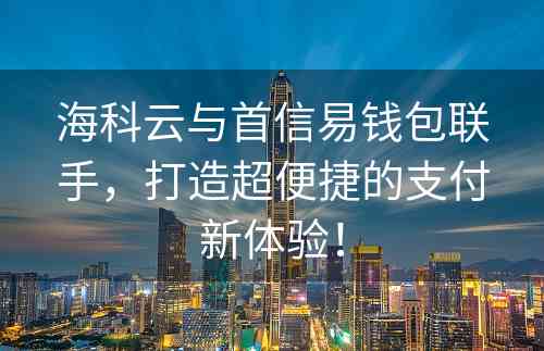 海科云与首信易钱包联手，打造超便捷的支付新体验！