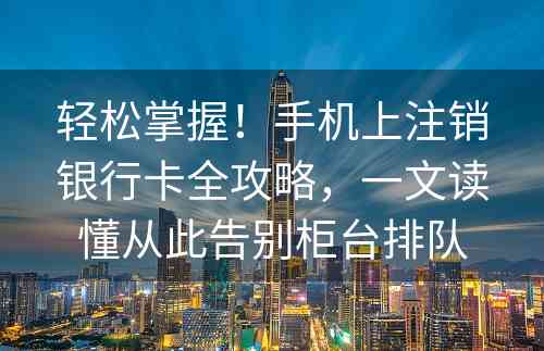 轻松掌握！手机上注销银行卡全攻略，一文读懂从此告别柜台排队