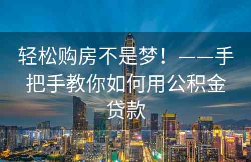 轻松购房不是梦！——手把手教你如何用公积金贷款