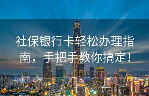 社保银行卡轻松办理指南，手把手教你搞定！