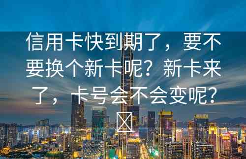 信用卡快到期了，要不要换个新卡呢？新卡来了，卡号会不会变呢？