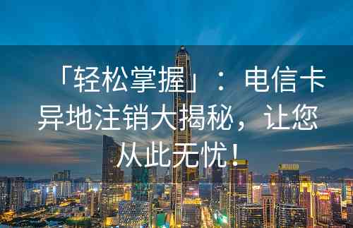 「轻松掌握」：电信卡异地注销大揭秘，让您从此无忧！