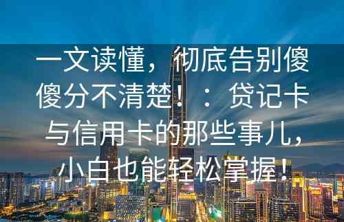 一文读懂，彻底告别傻傻分不清楚！：贷记卡与信用卡的那些事儿，小白也能轻松掌握！