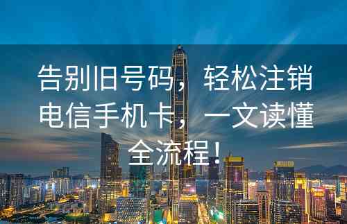 告别旧号码，轻松注销电信手机卡，一文读懂全流程！