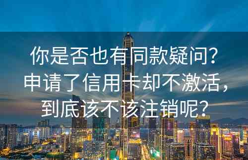 你是否也有同款疑问？申请了信用卡却不激活，到底该不该注销呢？