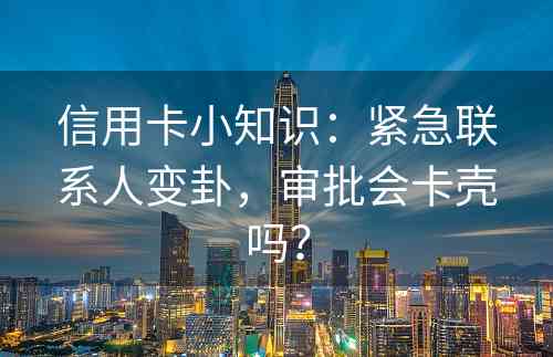 信用卡小知识：紧急联系人变卦，审批会卡壳吗？