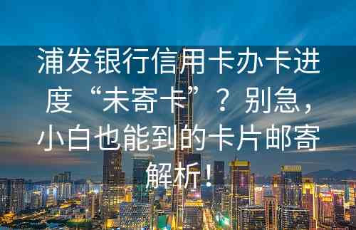 浦发银行信用卡办卡进度“未寄卡”？别急，小白也能到的卡片邮寄解析！