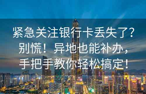 紧急关注银行卡丢失了？别慌！异地也能补办，手把手教你轻松搞定！