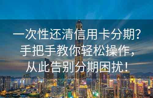 一次性还清信用卡分期？手把手教你轻松操作，从此告别分期困扰！