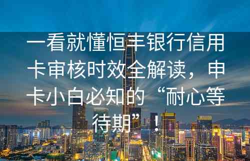 一看就懂恒丰银行信用卡审核时效全解读，申卡小白必知的“耐心等待期”！