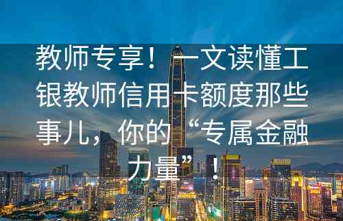 教师专享！一文读懂工银教师信用卡额度那些事儿，你的“专属金融力量”！