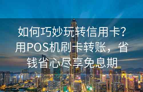 如何巧妙玩转信用卡？用POS机刷卡转账，省钱省心尽享免息期