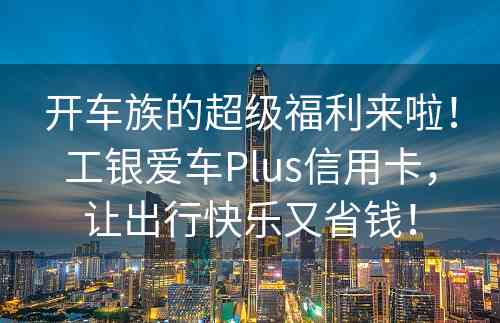 开车族的超级福利来啦！工银爱车Plus信用卡，让出行快乐又省钱！