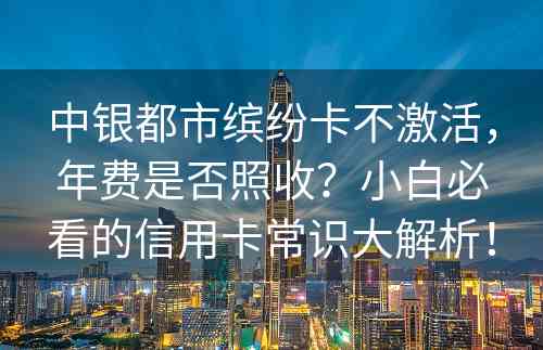 中银都市缤纷卡不激活，年费是否照收？小白必看的信用卡常识大解析！