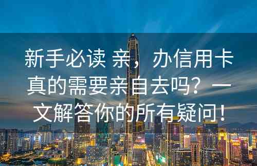 新手必读 亲，办信用卡真的需要亲自去吗？一文解答你的所有疑问！