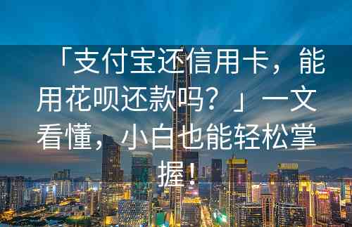 「支付宝还信用卡，能用花呗还款吗？」一文看懂，小白也能轻松掌握！