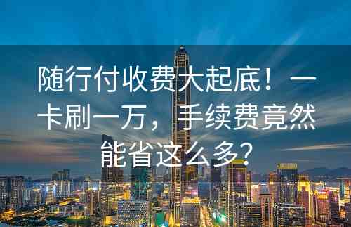 随行付收费大起底！一卡刷一万，手续费竟然能省这么多？