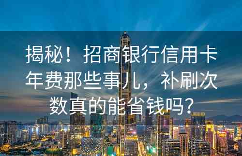 揭秘！招商银行信用卡年费那些事儿，补刷次数真的能省钱吗？