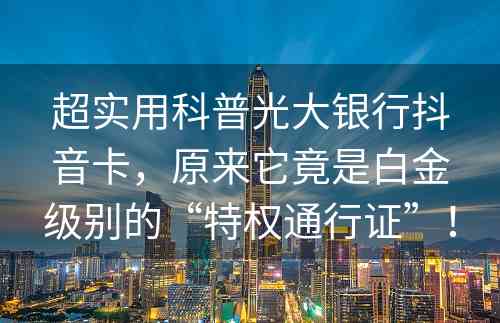 超实用科普光大银行抖音卡，原来它竟是白金级别的“特权通行证”！